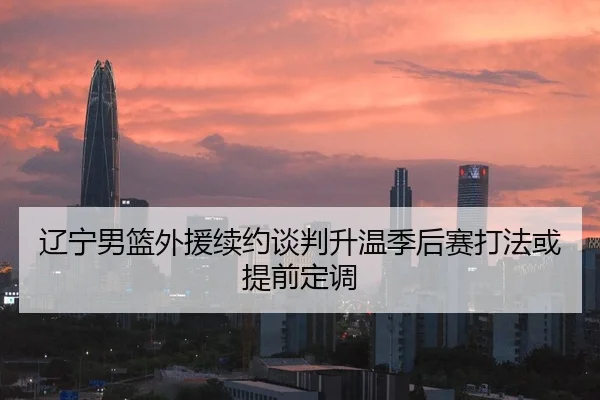 辽宁男篮外援续约谈判升温季后赛打法或提前定调