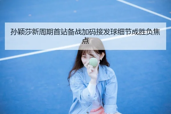 孙颖莎新周期首站备战加码接发球细节成胜负焦点